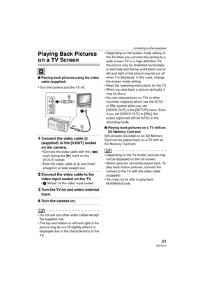 Page 81Connecting to other equipment
81VQT0V10
Playing Back Pictures 
on a TV Screen
∫Playing back pictures using the video 
cable (supplied)
 Turn the camera and the TV off.
1 Connect the video cable  A 
(supplied) to the [V.OUT] socket 
on the camera.
 Connect the video cable with the [ ] 
mark facing the [ 1] mark on the 
[V.OUT] socket.
 Hold the video cable at  B and insert 
straight in or take straight out.
2 Connect the video cable to the 
video input socket on the TV.
1  Yellow: to the video input...