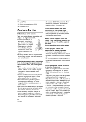 Page 84Others
84VQT0V10
14 Age (P53)
15 Motion picture playback (P58)
16 Favorites (P67)
Cautions for Use
∫Optimal use of the camera
Take care not to drop or knock the unit 
or put a lot of pressure on it.
 Do not leave the unit in  your pants pocket when 
you sit down or forcefully 
insert it into a full bag etc.
 Take care not to drop or 
knock the bag that you 
inserted the unit in as it 
may strongly shock the 
unit.
 A strong shock to the unit may break the  lens, screen or outer case and cause the...