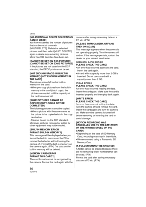 Page 86Others
86VQT0V10
[NO ADDITIONAL DELETE SELECTIONS 
CAN BE MADE]
You have exceeded the number of pictures 
that can be set at once with 
[MULTI DELETE]. Delete the selected 
pictures and then select [MULTI DELETE] 
again to delete any remaining pictures.
More than 999 favorites have been set.
[CANNOT BE SET ON THIS PICTURE]/
[CANNOT BE SET ON SOME PICTURES]
If the pictures are not based on the DCF 
standard, the DPOF print cannot be set.
[NOT ENOUGH SPACE ON BUILT-IN 
MEMORY]/[NOT ENOUGH MEMORY IN 
THE...