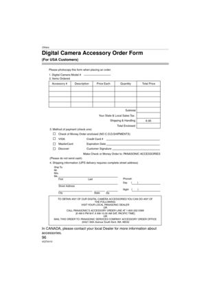 Page 96Others
96VQT0V10
Digital Camera Accessory Order Form
(For USA Customers)
In CANADA, please contact your local Dealer for more information about      
accessories.
TO OBTAIN ANY OF OUR DIGITAL CAMERA ACCESSORIES YOU CAN DO ANY OF  THE FOLLOWING:  
VISIT YOUR LOCAL PANASONIC DEALER   OR  
CALL PANASONIC’S ACCESSORY ORDER LINE AT 1-800-332-5368   [6 AM-5 PM M-F, 6 AM-10:30 AM SAT, PACIFIC TIME]   OR 
MAIL THIS ORDER TO: PANASONIC SERVICES COMPANY ACCESSORY ORDER OFFICE   20421 84th Avenue South Kent, WA....