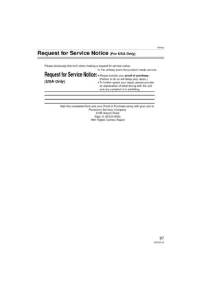 Page 97Others
97VQT0V10
Request for Service Notice (For USA Only)
Mail this completed form and your Proof of Purchase along with your unit to:  Panasonic Services Company  410B Airport Road  
Elgin, IL 60123-9333  
Attn: Digital Camera Repair
Request for Service Notice:
(USA Only)   
Please photocopy this form when making a request for service notice.
In the unlikely event this product needs service.
•Please include your proof of purchase.  
(Failure to do so will delay your repair.)
•To further speed your...