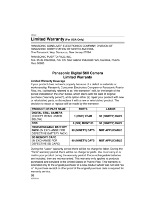 Page 98Others
98VQT0V10
Limited Warranty (For USA Only)
PANASONIC CONSUMER ELECTRONICS COMPANY, DIVISION OF 
PANASONIC CORPORATION OF NORTH AMERICA
One Panasonic Way, Secaucus, New Jersey 07094
PANASONIC PUERTO RICO, INC.
Ave. 65 de Infantería, Km. 9.5, San Gabriel Industrial Park, Carolina, Puerto 
Rico 00985
Panasonic Digital Still Camera Limited Warranty
Limited Warranty Coverage
If your product does not work properly because of a defect in materials or 
workmanship, Panasonic Consumer Electronics Company or...