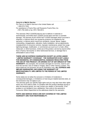 Page 99Others
99VQT0V10
Carry-In or Mail-In Service
For Carry-In or Mail-In Service in the United States call1-800-272-7033.
For assistance in Puerto Rico call Panasonic Puerto Rico, Inc. (787)-750-4300 or fax (787)-768-2910.
This warranty ONLY COVERS failures due to defects in materials or 
workmanship, and DOES NOT COVER normal wear and tear or cosmetic 
damage. The warranty ALSO DOES NOT COVER damages which occurred in 
shipment, or failures which are caused by products not supplied by the 
warrantor, or...