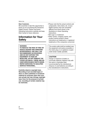 Page 2Before Use
2VQT0V10
Before UseDear Customer,
We would like to take this opportunity to 
thank you for purchasing this Panasonic 
Digital Camera. Please read these 
Operating Instructions carefully and keep 
them handy for future reference.
Information for Your 
Safety
Carefully observe copyright laws.
Recording of pre-recorded tapes or 
discs or other published or broadcast 
material for purposes other than your 
own private use may infringe copyright 
laws. Even for the purpose of private 
use,...