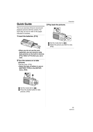 Page 11Preparation
11VQT0V10
Quick Guide
This is an overview of how to record and 
playback pictures with the camera. For 
each step, be sure to refer to the pages 
indicated in brackets.
1Insert the batteries. (P15)
 When you do not use the card 
(optional), you can record or play 
back pictures on the built-in memory 
(P16). Refer to P16 when you use a 
card.
2Turn the camera on to take 
pictures.
 Set the clock. (P18)
 Select the type of battery in use on 
[BATTERY TYPE] in the [SETUP] 
menu. (P20)
1Set...