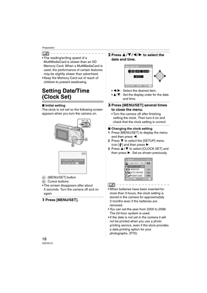 Page 18Preparation
18VQT0V10
 The reading/writing speed of a 
MultiMediaCard is slower than an SD 
Memory Card. When a MultiMediaCard is 
used, the performance of certain features 
may be slightly slower than advertised.
 Keep the Memory Card out of reach of 
children to prevent swallowing.
Setting Date/Time 
(Clock Set)
∫Initial setting
The clock is not set so the following screen 
appears when you turn the camera on.
A: [MENU/SET] button
B: Cursor buttons
 The screen disappears after about 
5 seconds. Turn...