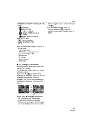 Page 27Basic
27VQT0V10
 [ASPECT RATIO]/[PICT.SIZE]/[QUALITY] 
(P62):
– [ ENLARGE]:
/ (5M)/Fine
–[ 4qk6q/10k15cm]:
/ (2.5M EZ)/Standard
–[ E-MAIL]:
/ (0.3M EZ)/Standard
 [AF MODE] (P63):
[ ] (1-area-focusing)
 [SLOW SHUTTER] (P64):
[1/8–]
 You cannot use the following functions in 
simple mode.
– High angle mode
– White balance fine adjustment
– Exposure compensation
– Auto bracket
–[D.ZOOM]
– [COL.EFFECT]
– [PICT.ADJ.]
∫The Backlight Compensation
Backlight refers to when light comes from 
the back of a...