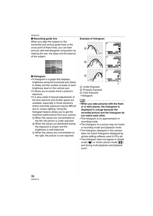 Page 36Advanced
36VQT0V10
∫Recording guide line
When you align the subject on the 
horizontal and vertical guide lines or the 
cross point of these lines, you can take 
pictures with well-designed composition by 
viewing the size, the slope and the balance 
of the subject.
∫ Histogram
 A histogram is a graph that displays 
brightness along the horizontal axis (black 
to white) and the number of pixels at each 
brightness level on the vertical axis.
 It allows you to easily check a picture’s  exposure.
 It is...