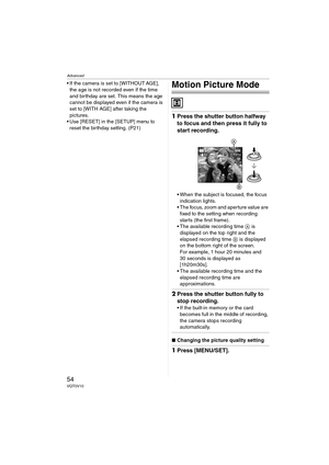 Page 54Advanced
54VQT0V10
 If the camera is set to [WITHOUT AGE], 
the age is not recorded even if the time 
and birthday are set. This means the age 
cannot be displayed even if the camera is 
set to [WITH AGE] after taking the 
pictures.
 Use [RESET] in the [SETUP] menu to 
reset the birthday setting. (P21)Motion Picture Mode
1Press the shutter button halfway 
to focus and then press it fully to 
start recording.
 When the subject is focused, the focus 
indication lights.
 The focus, zoom and aperture...