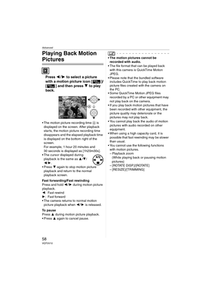 Page 58Advanced
58VQT0V10
Playing Back Motion 
Pictures
Press 21 to select a picture 
with a motion picture icon [ ]/
[ ] and then press 4 to play 
back.
 The motion picture recording time A is 
displayed on the screen. After playback 
starts, the motion picture recording time 
disappears and the elapsed playback time 
is displayed on the bottom right of the 
screen.
For example, 1 hour 20 minutes and 
30 seconds is displayed as [1h20m30s].
 The cursor displayed during 
playback is the same as 3/4/
2/1.
...