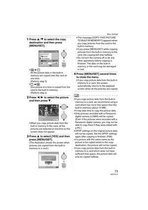 Page 73Menu Settings
73VQT0V10
1Press 34 to select the copy 
destination and then press 
[MENU/SET].
:
All the picture data in the built-in 
memory are copied onto the card at 
one time.
(Perform step 3)
:
One picture at a time is copied from the 
card to the built-in memory.
(Perform step 2)
2Press 21 to select the picture 
and then press 4.
 When you copy picture data from the 
built-in memory to the card, all the 
pictures are selected at one time so this 
screen does not appear.
3Press 3 to select...