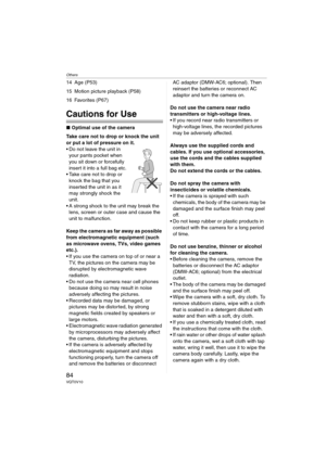 Page 84Others
84VQT0V10
14 Age (P53)
15 Motion picture playback (P58)
16 Favorites (P67)
Cautions for Use
∫Optimal use of the camera
Take care not to drop or knock the unit 
or put a lot of pressure on it.
 Do not leave the unit in 
your pants pocket when 
you sit down or forcefully 
insert it into a full bag etc.
 Take care not to drop or 
knock the bag that you 
inserted the unit in as it 
may strongly shock the 
unit.
 A strong shock to the unit may break the 
lens, screen or outer case and cause the...