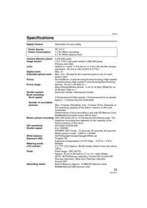 Page 93Others
93VQT0V10
Specifications
Digital Camera:Information for your safety
Camera effective pixels:5,000,000 pixels
Image sensor:1/2.5q CCD, total pixel number 5,360,000 pixels,
Primary color filter
Lens:Optical 3kzoom, fl5.8 mm to 17.4 mm (35 mm film camera 
equivalent: 35 mm to 105 mm)/F2.8 to F5.0
Digital zoom:Max. 4k
Extended optical zoom:Max. 3.8k (Except for the maximum picture size for each 
aspect ratio)
Focus:Normal/Macro, 5-area-focusing/3-area-focusing (High speed)/
1-area-focusing (High...