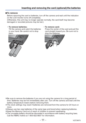 Page 11- 11 -VQT3W70
Inserting and removing the card (optional)/the batteries
 
■To remove
Before removing the card or batteries, turn off the camera and wait until the indication 
on the LCD monitor turns off completely.
(Otherwise, this unit may no longer operate normally, the card itself may become 
damaged or recorded pictures may be lost.)
 
• To remove batteries:
Tilt the camera and catch the batteries 
in your hand. Be careful not to drop 
them.  
• To remove card:
Press the center of the card and pull...