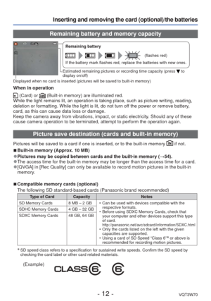 Page 12- 12 -VQT3W70
Inserting and removing the card (optional)/the batteries
 Remaining battery and memory capacity
Remaining battery
(flashes red)
If the battery mark flashes red, replace the batteries with new ones.
Estimated remaining pictures or recording time capacity (press  to 
display on/off)
Displayed when no card is inserted (pictures will be saved to built-in \
memory)
When in operation
 (Card) or  (Built-in memory) are illuminated red.
While the light remains lit, an operation is taking place, such...