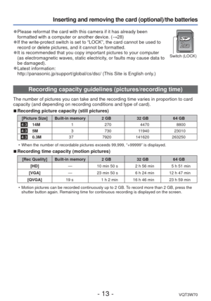 Page 13- 13 -VQT3W70
Inserting and removing the card (optional)/the batteries
 
●Please reformat the card with this camera if it has already been 
formatted with a computer or another device. ( →28)
 
●If the write-protect switch is set to “LOCK”, the card cannot be u\
sed to 
record or delete pictures, and it cannot be formatted. 
 
●It is recommended that you copy important pictures to your computer 
(as electromagnetic waves, static electricity, or faults may cause data to 
be damaged).
 
●Latest...