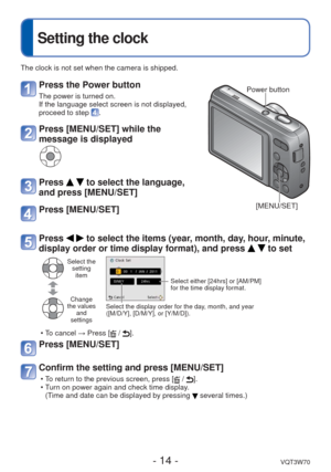 Page 14- 14 -VQT3W70
 
Setting the clock
The clock is not set when the camera is shipped.
Press the Power button
The power is turned on.
If the language select screen is not displayed,
proceed to step 
.
Press [MENU/SET] while the 
message is displayed
Press   to select the language, 
and press [MENU/SET]
Press [MENU/SET]
Power button
[MENU/SET]
Press   to select the items (year, month, day, hour, minute, 
display order or time display format), and press 
  to set
Select the  setting item
Change 
the values...