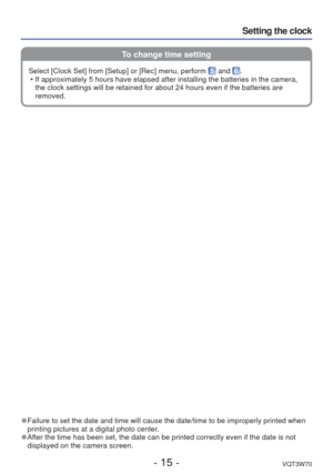 Page 15- 15 -VQT3W70
Setting the clock
To change time setting
 
●Failure to set the date and time will cause the date/time to be improper\
ly printed when 
printing pictures at a digital photo center.
 
●After the time has been set, the date can be printed correctly even if t\
he date is not 
displayed on the camera screen. Select [Clock Set] from [Setup] or [Rec] menu, perform 
 and .
 • If approximately 5 hours have elapsed after installing the batteries in \
the camera,  the clock settings will be retained...