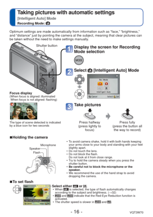 Page 16- 16 -VQT3W70
 
Taking pictures with automatic settings 
[Intelligent Auto] Mode
Recording Mode: 
Display the screen for Recording 
Mode selection
Select  [Intelligent Auto] Mode
Take pictures
Press halfway 
(press lightly to  focus) Press fully 
(press the button all  the way to record)
Optimum settings are made automatically from information such as “fac\
e,” “brightness,” 
and “distance” just by pointing the camera at the subject, meaning\
 that clear pictures can 
be taken without the need to make...