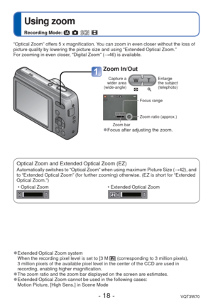 Page 18- 18 -VQT3W70
 
Using zoom
Recording Mode:       
“Optical Zoom” offers 5 x magnification. You can zoom in even closer without the loss of 
picture quality by lowering the picture size and using “Extended Opti\
cal Zoom.” 
For zooming in even closer, “Digital Zoom” (→46) is available. 
 
●Extended Optical Zoom system
When the recording pixel level is set to [3 M ] (corresponding to 3 million pixels), 
3 million pixels of the available pixel level in the center of the CCD a\
re used in 
recording,...