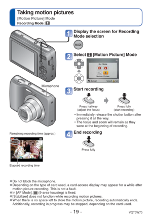 Page 19- 19 -VQT3W70
 
Taking motion pictures
[Motion Picture] Mode
Recording Mode: 
 
●Do not block the microphone. 
●Depending on the type of card used, a card-access display may appear for\
 a while after 
motion picture recording. This is not a fault.
 
●In [AF Mode],  (9-area-focusing) is fixed.  
●[Stabilizer] does not function while recording motion pictures. 
●When there is no space left to store the motion picture, recording autom\
atically ends. 
Additionally, recording in progress may be stopped,...