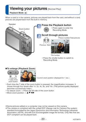 Page 20- 20 -VQT3W70
 
Viewing your pictures [Normal Play]
Playback Mode: 
When a card is in the camera, pictures are played back from the card, an\
d without a card, 
pictures are played back from the built-in memory.
Press the Playback button
 • Press again to enter the Recording Mode.
Scroll through pictures
Previous Next Picture number/Total pictures
File number
 • Press the shutter button to switch to 
Recording Mode.
 
■To enlarge (Playback Zoom)
Press the 
T side of the 
zoom buttonCurrent zoom position...