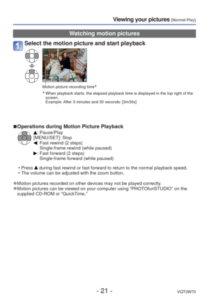 Page 21- 21 -VQT3W70
Viewing your pictures [Normal Play]
 Watching motion pictures
Select the motion picture and start playback
Motion picture recording time∗
∗
  When playback starts, the elapsed playback time is displayed in the top \
right of the  screen.
Example:   After 3 minutes and 30 seconds: [3m30s]
 
■ Operations during Motion Picture Playback
: Pause/Play
[MENU/SET]: Stop
:  Fast rewind (2 steps) Single-frame rewind (while paused)
:  Fast forward (2 steps)Single-frame forward (while paused)
 • Press...
