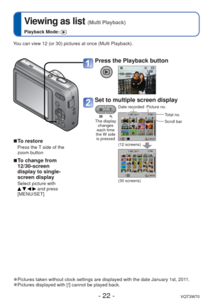 Page 22- 22 -VQT3W70
 
Viewing as list (Multi Playback)
Playback Mode: 
You can view 12 (or 30) pictures at once (Multi Playback).
 
■To restore
Press the T side of the 
zoom button
 
■To change from 
12/30-screen 
display to single-
screen display
Select picture with     and press 
[MENU/SET]
 
●Pictures taken without clock settings are displayed with the date Januar\
y 1st, 2011. 
●Pictures displayed with [!] cannot be played back.
Press the Playback button
Set to multiple screen display
The display 
changes...