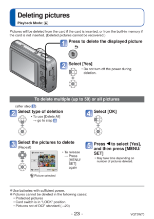 Page 23- 23 -VQT3W70
 
Deleting pictures
Playback Mode: 
Pictures will be deleted from the card if the card is inserted, or from \
the built-in memory if 
the card is not inserted. (Deleted pictures cannot be recovered.)
Press to delete the displayed picture
Select [Yes]
 • Do not turn off the power during deletion.
 
●Use batteries with sufficient power. 
●Pictures cannot be deleted in the following cases:
 • Protected pictures 
 • Card switch is in “LOCK” position.
 • Pictures not of DCF standard (→20)
To...