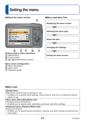 Page 24- 24 -VQT3W70
 
Setting the menu
 
■About the menu screen
Buttons used in menu operations: [MENU/SET]: Cursor button: [ / ] (Delete/Return) button
Menu screen configuration
: Menu description: Menu items: Operation guide
 
■Menu operation flow
Displaying the menu screen
Selecting the menu type
Select the item
Changing the settings
Exiting the menu screen
 
■Menu type
[Setup] menu
Making the camera more convenient to use
 • Enables you to specify clock settings, sound volume, and so on to make t\
he...