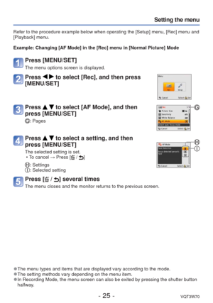 Page 25- 25 -VQT3W70
Setting the menu
 
●The menu types and items that are displayed vary according to the mode. 
●The setting methods vary depending on the menu item. 
●In Recording Mode, the menu screen can also be exited by pressing the sh\
utter button 
halfway.
Refer to the procedure example below when operating the [Setup] menu, [R\
ec] menu and 
[Playback] menu.
Example:  Changing [AF Mode] in the [Rec] menu in [Normal Picture] Mode
Press [MENU/SET]
The menu options screen is displayed.
Press   to select...