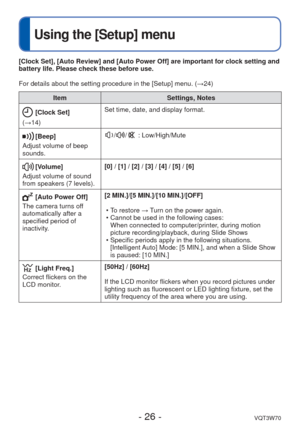 Page 26- 26 -VQT3W70
 
Using the [Setup] menu
ItemSettings, Notes
 [Clock Set]
(→14) Set time, date, and display format.
[Beep]
Adjust volume of beep 
sounds.// : Low/High/Mute
 [Volume]
Adjust volume of sound 
from speakers (7 levels). [0] / [1] / [2] / [3] / [4] / [5] / [6]
 [Auto Power Off]
The camera turns off 
automatically after a 
specified period of 
inactivity. [2 MIN.]/[5 MIN.]/[10 MIN.]/[OFF]
 • To restore → Turn on the power again.
 • Cannot be used in the following cases:When connected to...