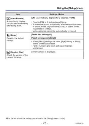 Page 27- 27 -VQT3W70
Using the [Setup] menu
ItemSettings, Notes
[Auto Review]
Automatically display 
still pictures immediately 
after taking them. [ON] (Automatically displays for 2 seconds.)
/[OFF]
 • Fixed to [ON] in [Intelligent Auto] Mode.
 • Auto review occurs immediately after taking still pictures  in [Burst] mode, or [Panorama Assist] in Scene Mode, 
regardless of settings.
 • Motion pictures cannot be automatically reviewed.
 [Reset]
Reset to the default 
settings. [Reset Rec. settings?]
[Reset setup...