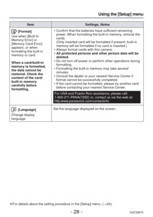 Page 28- 28 -VQT3W70
Using the [Setup] menu
ItemSettings, Notes
 [Format]
Use when [Built-In 
Memory Error] or 
[Memory Card Error] 
appears, or when 
formatting the built-in 
memory or card. 
When a card/built-in 
memory is formatted, 
the data cannot be 
restored. Check the 
content of the card/
built-in memory 
carefully before 
formatting.  • Confirm that the batteries have sufficient remaining 
power. When formatting the built-in memory, remove the 
cards.
(Only inserted card will be formatted if present;...