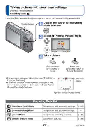 Page 29- 29 -VQT3W70
 
Taking pictures with your own settings 
[Normal Picture] Mode
Recording Mode: 
 
●If a warning is displayed about jitter, use [Stabilizer], a 
tripod, or [Selftimer]. 
 
●If aperture value or shutter speed is displayed in red, 
correct exposure has not been achieved. Use flash or 
change [Sensitivity] settings.
Aperture value  Shutter speed  Jitter alert 
display
Using the [Rec] menu to change settings and set up your own recording en\
vironment.
Shutter button
Display the screen for...