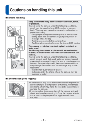 Page 4- 4 -VQT3W70
 
Cautions on handling this unit
 
■Camera handling
Keep the camera away from excessive vibration, force, 
or pressure.
 
●Avoid using the camera under the following conditions, 
which may damage the lens, LCD monitor, or camera 
body. This may also cause the camera to malfunction or 
prevent recording.
 • Dropping or hitting the camera against a hard surface
 • Sitting down with the camera in your pants pocket or forcing it into a full bag
 • Adding accessories to the camera strap
 •...