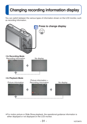 Page 31- 31 -VQT3W70
 
Changing recording information display
You can switch between the various types of information shown on the LCD \
monitor, such 
as recording information.
 
●For motion picture or Slide Show playback, the operational guidance info\
rmation is 
either displayed or not displayed on the LCD monitor.
 
●In Recording Mode
Recording information No display
 
●In Playback Mode
Picture information Picture information + 
Recording information No display
Press to change display 