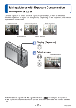 Page 35- 35 -VQT3W70
 
Taking pictures with Exposure Compensation
Recording Mode:     
Corrects exposure to obtain optimum exposure (for example, if there is \
difference 
between brightness of object and background). Depending on the brightne\
ss, this may be 
impossible in some cases.
Under-exposedOptimum exposure Over-exposed
Plus directionMinus direction
 
●After exposure adjustment, the adjustment value (  for example) is displayed. 
●The Exposure Compensation value you set is retained even after the...
