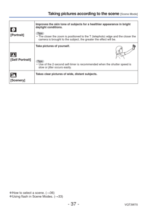 Page 37- 37 -VQT3W70
Taking pictures according to the scene [Scene Mode]
[Portrait]
Improves the skin tone of subjects for a healthier appearance in bright \
daylight conditions.Tips • The closer the zoom is positioned to the T (telephoto) edge and the closer the  camera is brought to the subject, the greater the effect will be.
 
[Self Portrait]
Take pictures of yourself.
Tips  • Use of the 2-second self-timer is recommended when the shutter speed is \
 slow or jitter occurs easily.
 
[Scenery]Takes clear...