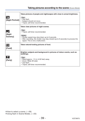 Page 39- 39 -VQT3W70
Taking pictures according to the scene [Scene Mode]
 
[Night Portrait]
Takes pictures of people and nightscapes with close to actual brightness.\
Tips • Use flash.
 • Subject should not move.
 • Tripod, self-timer recommended.
 
[Night 
Scenery]
Takes clear pictures of night scenes.
Tips • Tripod, self-timer recommended.
Notes  • Shutter speed may slow down up to 8 seconds.
 • After recording, the shutter may stay closed (up to 8 seconds) to proc\
ess the  signal. This is not a...
