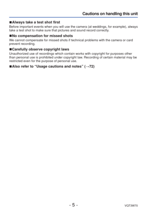 Page 5- 5 -VQT3W70
Cautions on handling this unit
 
■Always take a test shot first
Before important events when you will use the camera (at weddings, for \
example), always 
take a test shot to make sure that pictures and sound record correctly. 
 
■No compensation for missed shots
We cannot compensate for missed shots if technical problems with the came\
ra or card 
prevent recording.
 
■Carefully observe copyright laws
Unauthorized use of recordings which contain works with copyright for pu\
rposes other...
