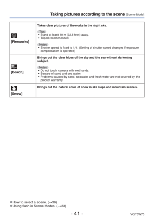 Page 41- 41 -VQT3W70
Taking pictures according to the scene [Scene Mode]
 
[Fireworks]
Takes clear pictures of fireworks in the night sky.
Tips • Stand at least 10 m (32.8 feet) away.
 • Tripod recommended.
Notes  • Shutter speed is fixed to 1/4. (Setting of shutter speed changes if exp\
osure  compensation is operated)
 
[Beach]
Brings out the clear blues of the sky and the sea without darkening 
subject.
Notes • Do not touch camera with wet hands.
 • Beware of sand and sea water.
 • Problems caused by sand,...