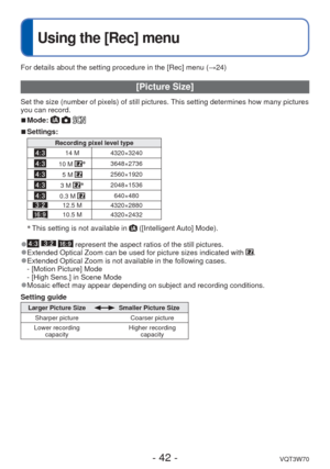 Page 42- 42 -VQT3W70
 
Using the [Rec] menu
For details about the setting procedure in the [Rec] menu (→24)
 [Picture Size]
Set the size (number of pixels) of still pictures. This setting determines how many pictures 
you can record. 
 
■Mode:   
 
■Settings:
Recording pixel level type
14 M 4320×3240
10 M ∗3648×2736
5 M 2560×1920
3 M ∗2048×1536
0.3 M 640×480
12.5 M 4320×2880
10.5 M 4320×2432
∗
 This setting is not available in  ([Intelligent Auto] Mode).
 
●   represent the aspect ratios of the still pictures....