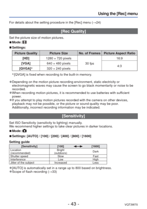 Page 43- 43 -VQT3W70
Using the [Rec] menu
For details about the setting procedure in the [Rec] menu (→24)
 [Rec Quality] 
Set the picture size of motion pictures.
 
■Mode: 
 
■Settings:
Picture Quality Picture Size No. of Frames Picture Aspect Ratio
[HD] 1280 × 720 pixels
30 fps16:9
[VGA] 640 × 480 pixels
4:3
[QVGA] ∗
320 × 240 pixels
∗
 [QVGA] is fixed when recording to the built-in memory. 
 
●Depending on the motion picture recording environment, static electricit\
y or 
electromagnetic waves may cause the...