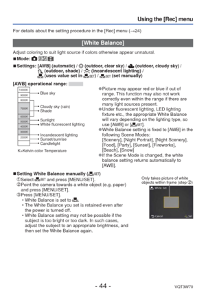 Page 44- 44 -VQT3W70
Using the [Rec] menu
For details about the setting procedure in the [Rec] menu (→24)
 [White Balance]
Adjust coloring to suit light source if colors otherwise appear unnatura\
l.
 
■Mode:   
 
■Settings:  [AWB] (automatic) /  (outdoor, clear sky) /  (outdoor, cloudy sky) /  (outdoor, shade) /  (incandescent lighting) /  (uses value set in ) /  (set manually)
[AWB] operational range: 
10000K
9000K
8000K
7000K
6000K
5000K
4000K
3000K
2000K
Cloudy sky (rain)
Shade
Incandescent lighting...