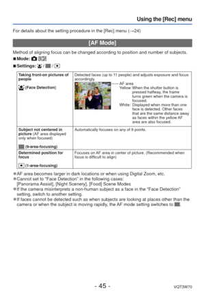 Page 45- 45 -VQT3W70
Using the [Rec] menu
For details about the setting procedure in the [Rec] menu (→24)
 [AF Mode]
Method of aligning focus can be changed according to position and number\
 of subjects.
 
■Mode:  
 
■Settings:  /  /  
Taking front-on pictures of 
people
 (Face Detection) Detected faces (up to 11 people) and adjusts exposure and focus 
accordingly. AF area
Yellow:  
When the shutter button is 
pressed halfway, the frame 
turns green when the camera is 
focused.
White:    Displayed when more...