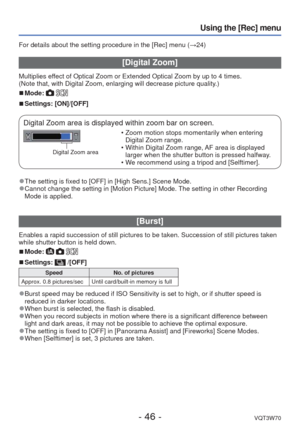 Page 46- 46 -VQT3W70
Using the [Rec] menu
For details about the setting procedure in the [Rec] menu (→24)
 [Digital Zoom]
Multiplies effect of Optical Zoom or Extended Optical Zoom by up to 4 times.
(Note that, with Digital Zoom, enlarging will decrease picture quality.)
 
■Mode:  
 
■Settings: [ON]/[OFF]
Digital Zoom area is displayed within zoom bar on screen.
Digital Zoom area
 • Zoom motion stops momentarily when entering 
Digital Zoom range.
 • Within Digital Zoom range, AF area is displayed  larger when...