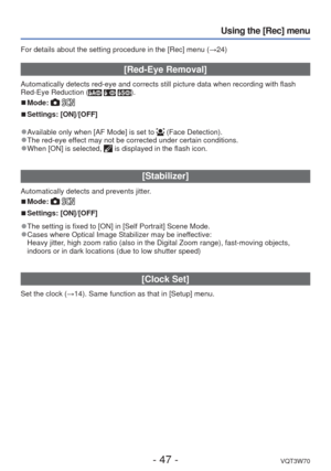 Page 47- 47 -VQT3W70
Using the [Rec] menu
For details about the setting procedure in the [Rec] menu (→24)
 [Red-Eye Removal]
Automatically detects red-eye and corrects still picture data when recor\
ding with flash 
Red-Eye Reduction (  ).
 
■Mode:  
 
■Settings: [ON]/[OFF]
 
●Available only when [AF Mode] is set to  (Face Detection). 
●The red-eye effect may not be corrected under certain conditions. 
●When [ON] is selected,  is displayed in the flash icon.
 [Stabilizer]
Automatically detects and prevents...