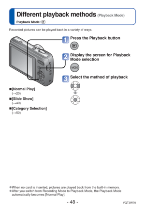 Page 48- 48 -VQT3W70
 
Different playback methods (Playback Mode)
Playback Mode: 
Recorded pictures can be played back in a variety of ways.
 
■[Normal Play]
(→20)
 
■[Slide Show]
(→49)
 
■[Category Selection]
(→50)
 
●When no card is inserted, pictures are played back from the built-in mem\
ory. 
●After you switch from Recording Mode to Playback Mode, the Playback Mode\
 
automatically becomes [Normal Play]. 
Press the Playback button
Display the screen for Playback 
Mode selection
Select the method of playback 