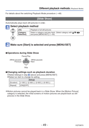 Page 49- 49 -VQT3W70
Different playback methods (Playback Mode)
For details about the switching Playback Mode procedure (→48)
 [Slide Show]
Automatically plays back still pictures in order.
Select playback method
[All]Playback of all still pictures
[Category 
Selection] Select a category and play back. (Select category with 
    
and press [MENU/SET].) (→50)
Make sure [Start] is selected and press [MENU/SET]
 
■Operations during Slide Show
Pause/Play
(While paused) Previous
(While paused)
Next 
Stop
 
■Changing...